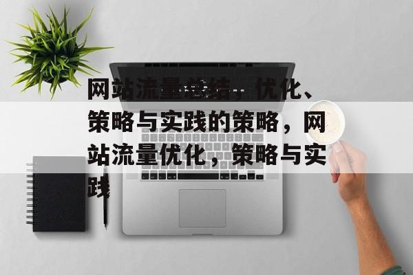 网站流量总结,优化、策略与实践的策略,网站流量优化,策略与实践 网站流量总结,优化、策略与实践的策略,网站流量优化,策略与实践