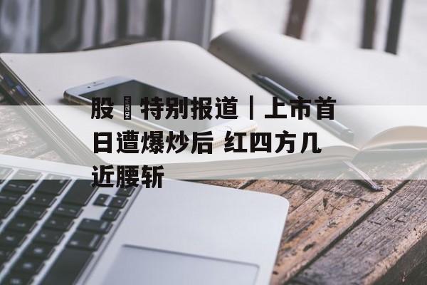 股巿特别报道|上市首日遭爆炒后 红四方几近腰斩 股巿特别报道|上市首日遭爆炒后 红四方几近腰斩