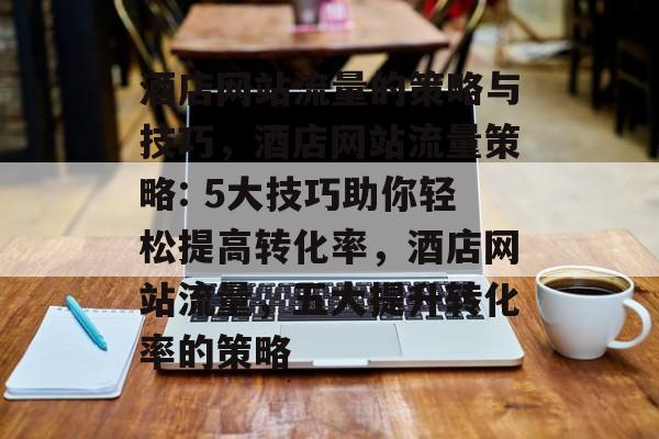 酒店网站流量的策略与技巧,酒店网站流量策略: 5大技巧助你轻松提高转化率,酒店网站流量,五大提升转化率的策略 酒店网站流量的策略与技巧,酒店网站流量策略: 5大技巧助你轻松提高转化率,酒店网站流量,五大提升转化率的策略
