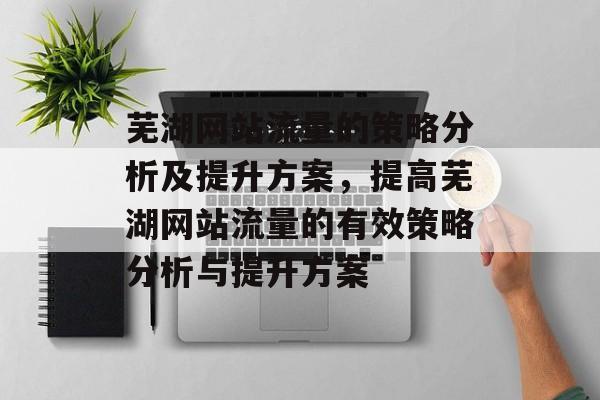 芜湖网站流量的策略分析及提升方案，提高芜湖网站流量的有效策略分析与提升方案