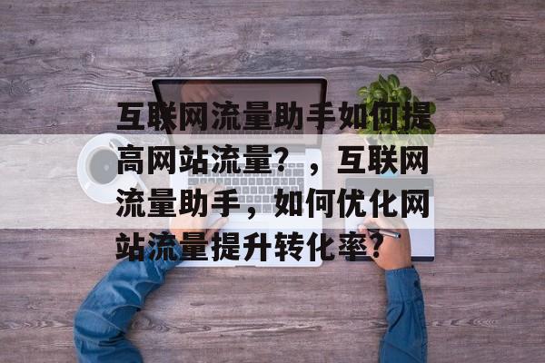 互联网流量助手如何提高网站流量？，互联网流量助手，如何优化网站流量提升转化率?