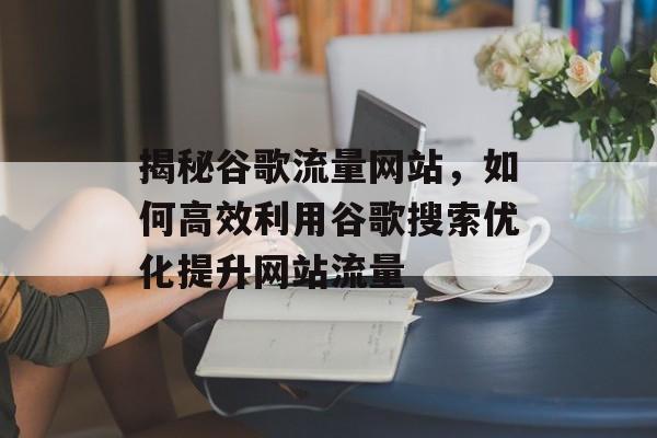 揭秘谷歌流量网站，如何高效利用谷歌搜索优化提升网站流量