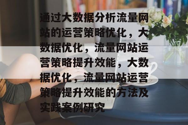 通过大数据分析流量网站的运营策略优化，大数据优化，流量网站运营策略提升效能，大数据优化，流量网站运营策略提升效能的方法及实践案例研究