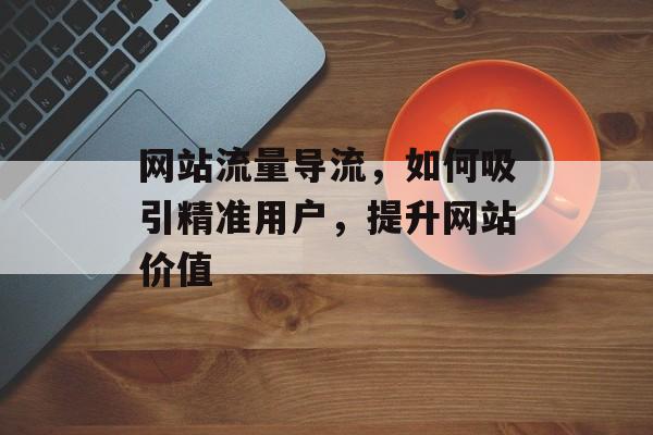 网站流量导流，如何吸引精准用户，提升网站价值