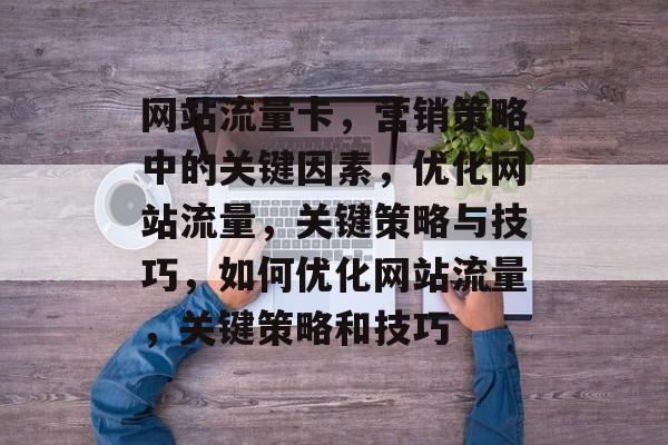 网站流量卡，营销策略中的关键因素，优化网站流量，关键策略与技巧，如何优化网站流量，关键策略和技巧