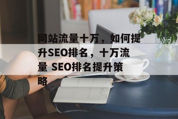 网站流量十万，如何提升SEO排名，十万流量 SEO排名提升策略
