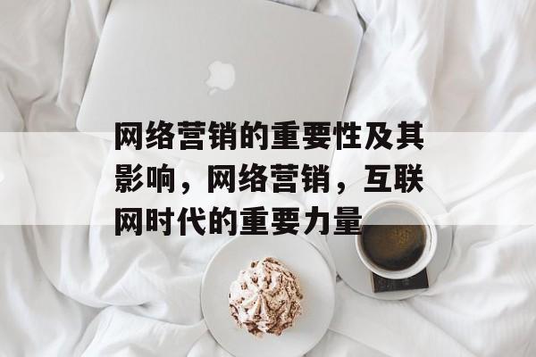 网络营销的重要性及其影响,网络营销,互联网时代的重要力量 网络营销的重要性及其影响,网络营销,互联网时代的重要力量