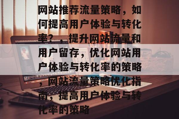 网站推荐流量策略,如何提高用户体验与转化率?,提升网站流量和用户留存,优化网站用户体验与转化率的策略,网站流量策略优化指南,提高用户体验与转化率的策略 网站推荐流量策略,如何提高用户体验与转化率?,提升网站流量和用户留存,优化网站用户体验与转化率的策略,网站流量策略优化指南,提高用户体验与转化率的策略