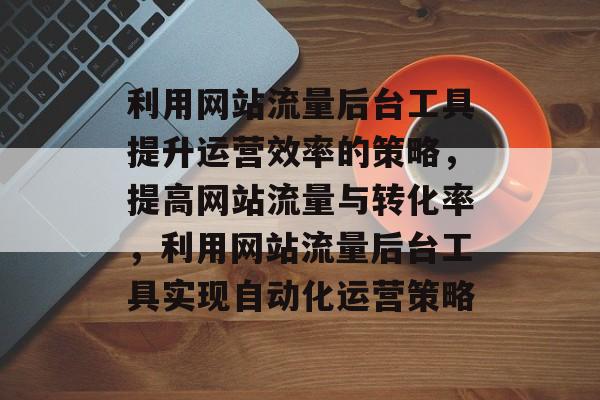利用网站流量后台工具提升运营效率的策略，提高网站流量与转化率，利用网站流量后台工具实现自动化运营策略
