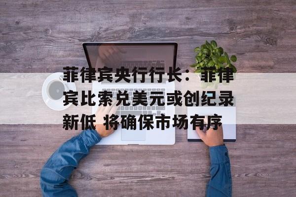 菲律宾央行行长：菲律宾比索兑美元或创纪录新低 将确保市场有序