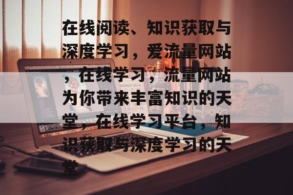 在线阅读、知识获取与深度学习,爱流量网站,在线学习,流量网站为你带来丰富知识的天堂,在线学习平台,知识获取与深度学习的天堂 在线阅读、知识获取与深度学习,爱流量网站,在线学习,流量网站为你带来丰富知识的天堂,在线学习平台,知识获取与深度学习的天堂