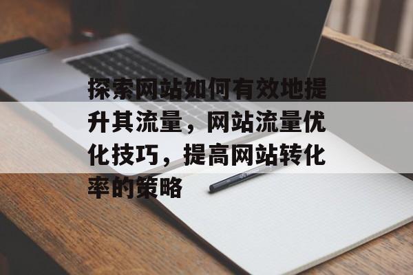 探索网站如何有效地提升其流量,网站流量优化技巧,提高网站转化率的策略 探索网站如何有效地提升其流量,网站流量优化技巧,提高网站转化率的策略