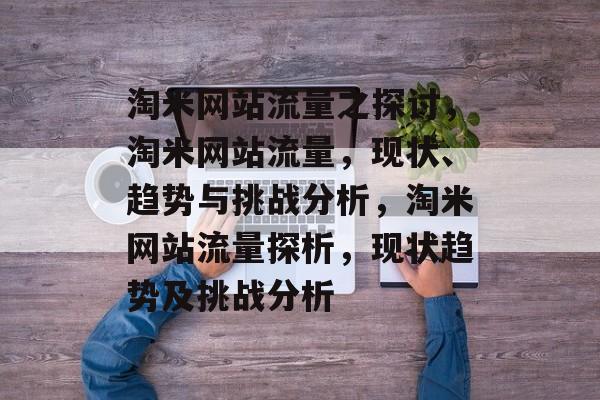 淘米网站流量之探讨,淘米网站流量,现状、趋势与挑战分析,淘米网站流量探析,现状趋势及挑战分析 淘米网站流量之探讨,淘米网站流量,现状、趋势与挑战分析,淘米网站流量探析,现状趋势及挑战分析