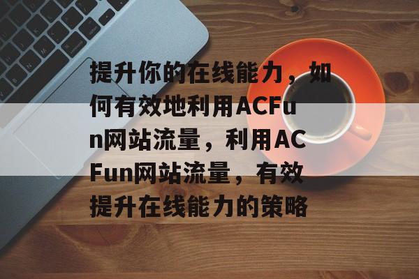 提升你的在线能力,如何有效地利用ACFun网站流量,利用ACFun网站流量,有效提升在线能力的策略 提升你的在线能力,如何有效地利用ACFun网站流量,利用ACFun网站流量,有效提升在线能力的策略