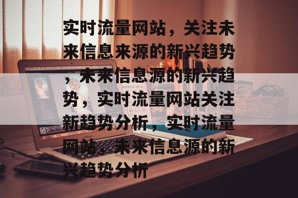 实时流量网站,关注未来信息来源的新兴趋势,未来信息源的新兴趋势,实时流量网站关注新趋势分析,实时流量网站,未来信息源的新兴趋势分析 实时流量网站,关注未来信息来源的新兴趋势,未来信息源的新兴趋势,实时流量网站关注新趋势分析,实时流量网站,未来信息源的新兴趋势分析