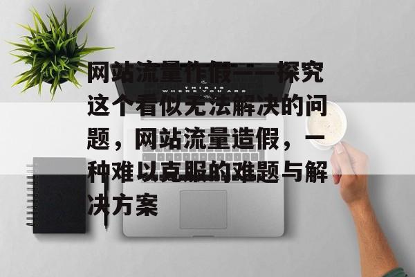 网站流量作假——探究这个看似无法解决的问题,网站流量造假,一种难以克服的难题与解决方案 网站流量作假——探究这个看似无法解决的问题,网站流量造假,一种难以克服的难题与解决方案
