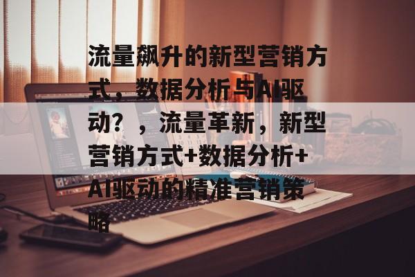流量飙升的新型营销方式,数据分析与AI驱动?,流量革新,新型营销方式+数据分析+AI驱动的精准营销策略 流量飙升的新型营销方式,数据分析与AI驱动?,流量革新,新型营销方式+数据分析+AI驱动的精准营销策略