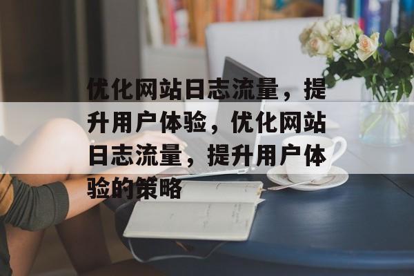 优化网站日志流量,提升用户体验,优化网站日志流量,提升用户体验的策略 优化网站日志流量,提升用户体验,优化网站日志流量,提升用户体验的策略