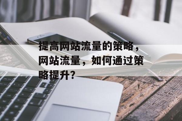 提高网站流量的策略,网站流量,如何通过策略提升? 提高网站流量的策略,网站流量,如何通过策略提升?
