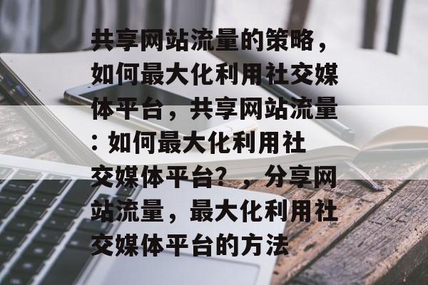共享网站流量的策略,如何最大化利用社交媒体平台,共享网站流量: 如何最大化利用社交媒体平台?,分享网站流量,最大化利用社交媒体平台的方法 共享网站流量的策略,如何最大化利用社交媒体平台,共享网站流量: 如何最大化利用社交媒体平台?,分享网站流量,最大化利用社交媒体平台的方法