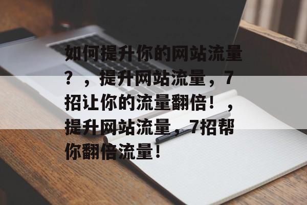 如何提升你的网站流量?,提升网站流量,7招让你的流量翻倍!,提升网站流量,7招帮你翻倍流量! 如何提升你的网站流量?,提升网站流量,7招让你的流量翻倍!,提升网站流量,7招帮你翻倍流量!