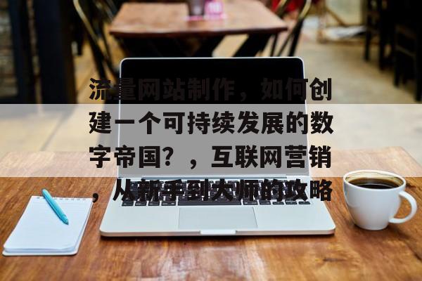 流量网站制作，如何创建一个可持续发展的数字帝国？，互联网营销，从新手到大师的攻略