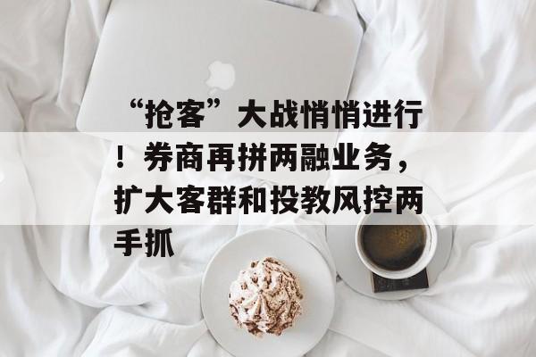 “抢客”大战悄悄进行！券商再拼两融业务，扩大客群和投教风控两手抓