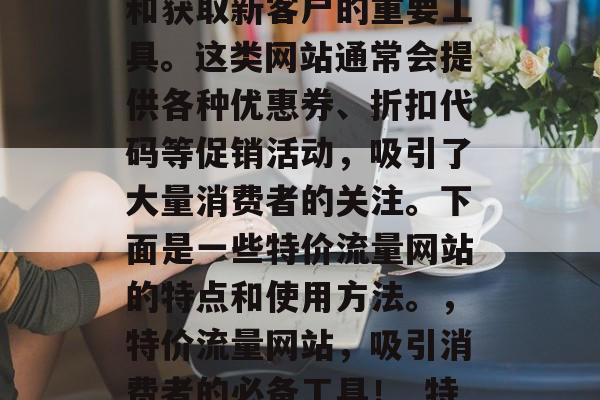 特价流量网站是一款可以帮助商家提高销售额和获取新客户的重要工具。这类网站通常会提供各种优惠券、折扣代码等促销活动，吸引了大量消费者的关注。下面是一些特价流量网站的特点和使用方法。，特价流量网站，吸引消费者的必备工具！_特价流量网站特点与使用方法大全_