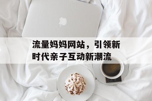 流量妈妈网站，引领新时代亲子互动新潮流