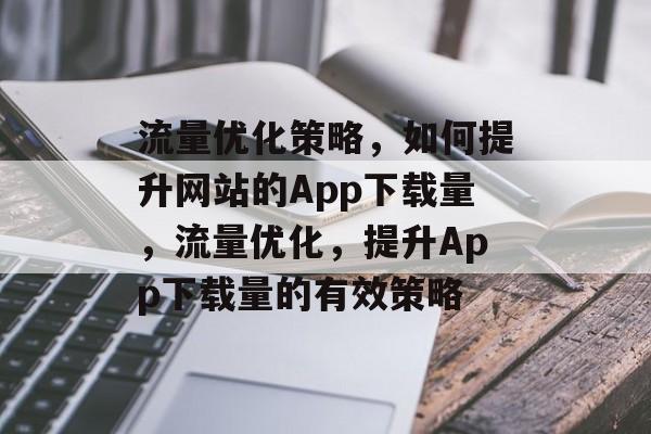 流量优化策略，如何提升网站的App下载量，流量优化，提升App下载量的有效策略