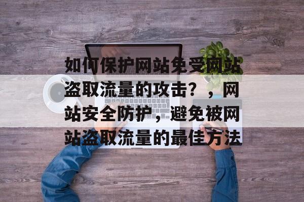如何保护网站免受网站盗取流量的攻击?,网站安全防护,避免被网站盗取流量的最佳方法 如何保护网站免受网站盗取流量的攻击?,网站安全防护,避免被网站盗取流量的最佳方法