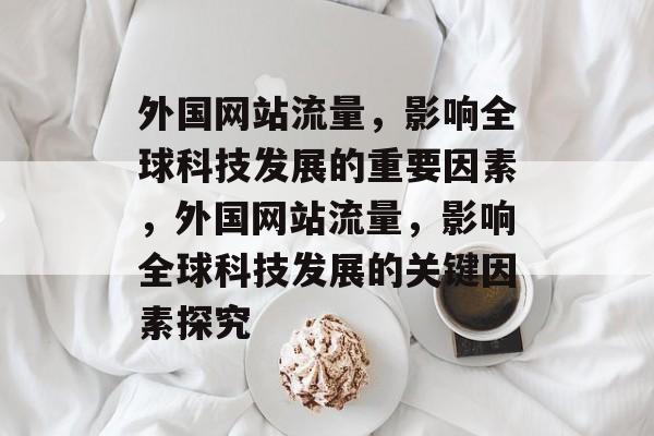 外国网站流量,影响全球科技发展的重要因素,外国网站流量,影响全球科技发展的关键因素探究 外国网站流量,影响全球科技发展的重要因素,外国网站流量,影响全球科技发展的关键因素探究