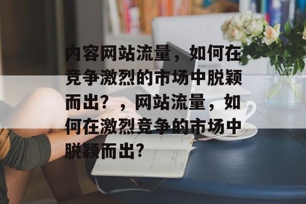 内容网站流量,如何在竞争激烈的市场中脱颖而出?,网站流量,如何在激烈竞争的市场中脱颖而出? 内容网站流量,如何在竞争激烈的市场中脱颖而出?,网站流量,如何在激烈竞争的市场中脱颖而出?
