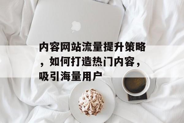 内容网站流量提升策略,如何打造热门内容,吸引海量用户 内容网站流量提升策略,如何打造热门内容,吸引海量用户