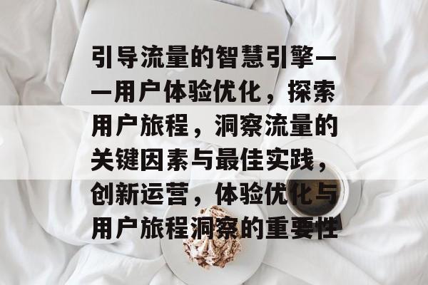 引导流量的智慧引擎——用户体验优化，探索用户旅程，洞察流量的关键因素与最佳实践，创新运营，体验优化与用户旅程洞察的重要性