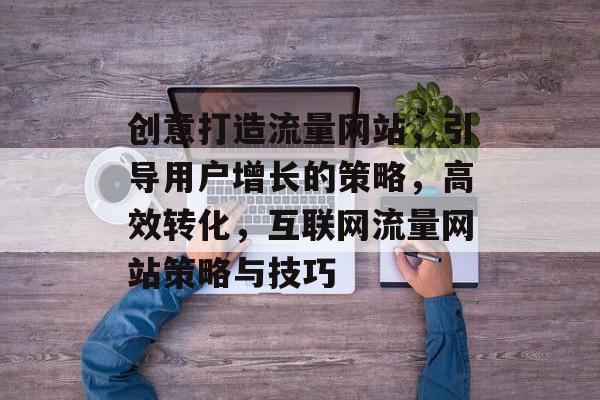 创意打造流量网站,引导用户增长的策略,高效转化,互联网流量网站策略与技巧 创意打造流量网站,引导用户增长的策略,高效转化,互联网流量网站策略与技巧
