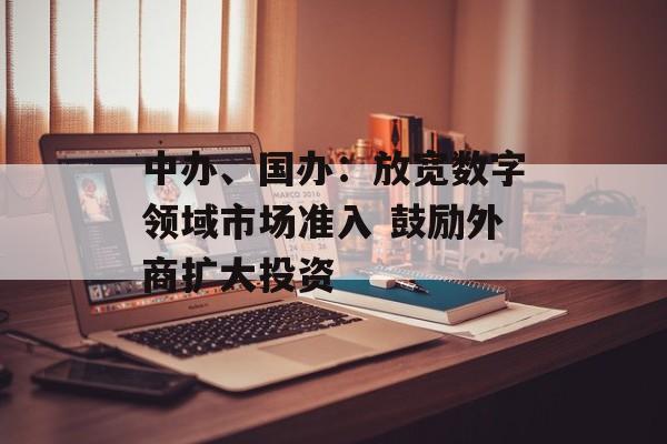 中办、国办:放宽数字领域市场准入 鼓励外商扩大投资 中办、国办:放宽数字领域市场准入 鼓励外商扩大投资