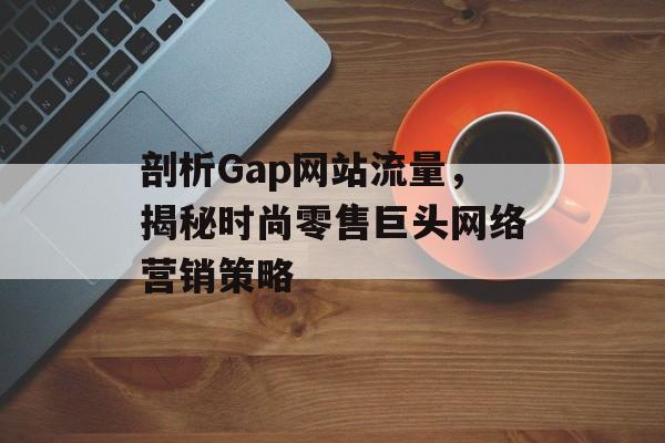 剖析Gap网站流量，揭秘时尚零售巨头网络营销策略