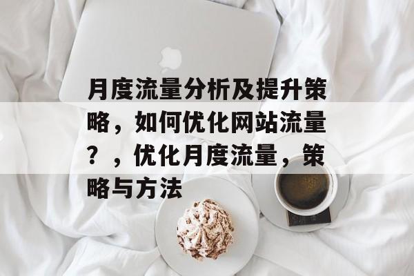 月度流量分析及提升策略,如何优化网站流量?,优化月度流量,策略与方法 月度流量分析及提升策略,如何优化网站流量?,优化月度流量,策略与方法