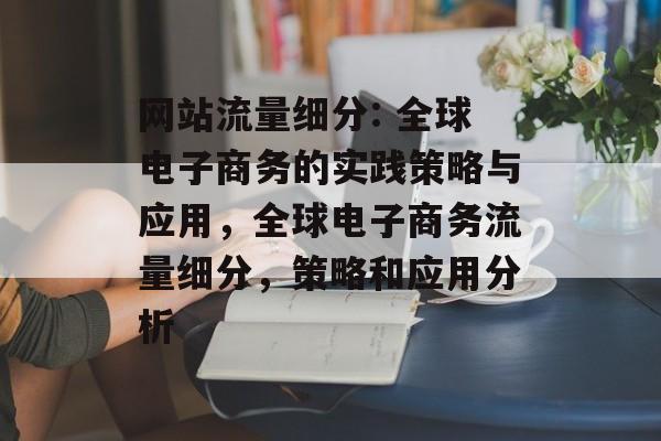 网站流量细分: 全球电子商务的实践策略与应用,全球电子商务流量细分,策略和应用分析 网站流量细分: 全球电子商务的实践策略与应用,全球电子商务流量细分,策略和应用分析