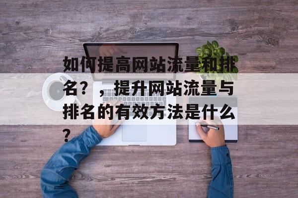 如何提高网站流量和排名?,提升网站流量与排名的有效方法是什么? 如何提高网站流量和排名?,提升网站流量与排名的有效方法是什么?