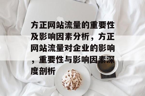 方正网站流量的重要性及影响因素分析,方正网站流量对企业的影响,重要性与影响因素深度剖析 方正网站流量的重要性及影响因素分析,方正网站流量对企业的影响,重要性与影响因素深度剖析