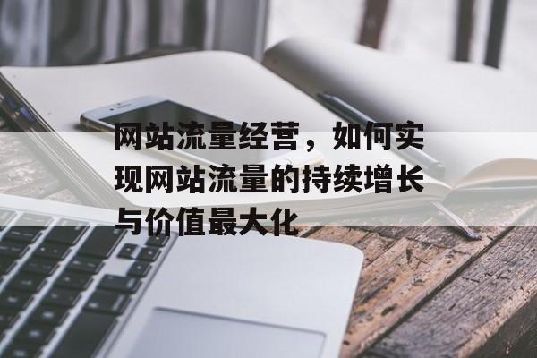网站流量经营,如何实现网站流量的持续增长与价值最大化 网站流量经营,如何实现网站流量的持续增长与价值最大化