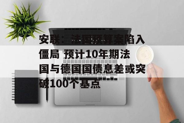 安联：法国预算案陷入僵局 预计10年期法国与德国国债息差或突破100个基点