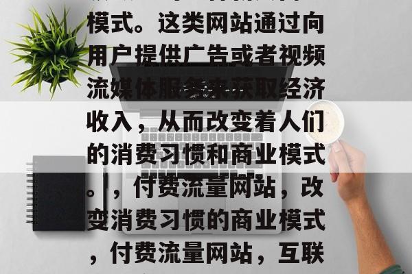 付费流量网站是互联网领域中的一种新兴商业模式。这类网站通过向用户提供广告或者视频流媒体服务来获取经济收入，从而改变着人们的消费习惯和商业模式。，付费流量网站，改变消费习惯的商业模式，付费流量网站，互联网改变消费习惯的新模式