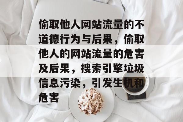 偷取他人网站流量的不道德行为与后果，偷取他人的网站流量的危害及后果，搜索引擎垃圾信息污染，引发生机和危害