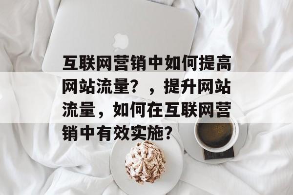 互联网营销中如何提高网站流量？，提升网站流量，如何在互联网营销中有效实施？