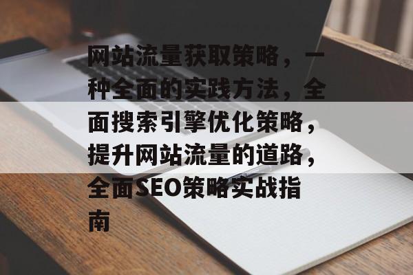 网站流量获取策略，一种全面的实践方法，全面搜索引擎优化策略，提升网站流量的道路，全面SEO策略实战指南