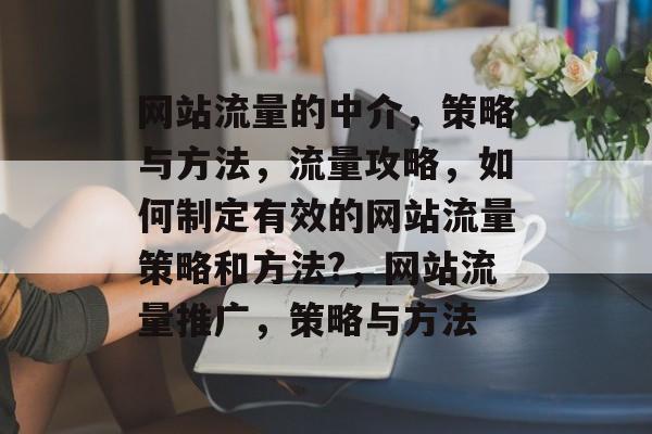 网站流量的中介，策略与方法，流量攻略，如何制定有效的网站流量策略和方法?，网站流量推广，策略与方法