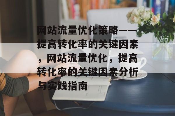 网站流量优化策略——提高转化率的关键因素，网站流量优化，提高转化率的关键因素分析与实践指南